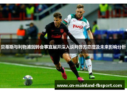 贝蒂斯与利物浦就转会事宜展开深入谈判各方态度及未来影响分析 贝蒂斯与利物浦就转会事宜展开深入谈判各方态度及未来影响分析