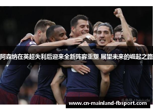 阿森纳在英超失利后迎来全新阵容重塑 展望未来的崛起之路