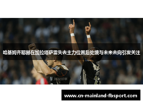 哈基姆齐耶赫在加拉塔萨雷失去主力位置后处境与未来去向引发关注