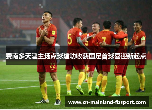 费南多天津主场点球建功收获国足首球喜迎新起点