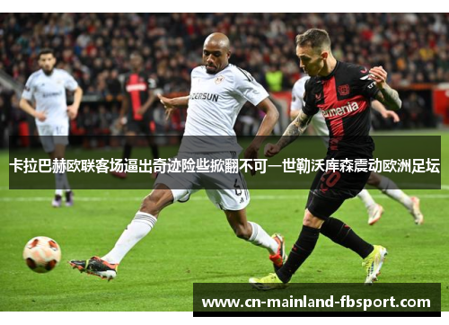 卡拉巴赫欧联客场逼出奇迹险些掀翻不可一世勒沃库森震动欧洲足坛 卡拉巴赫欧联客场逼出奇迹险些掀翻不可一世勒沃库森震动欧洲足坛