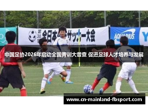 中国足协2026年启动全国青训大普查 促进足球人才培养与发展 中国足协2026年启动全国青训大普查 促进足球人才培养与发展